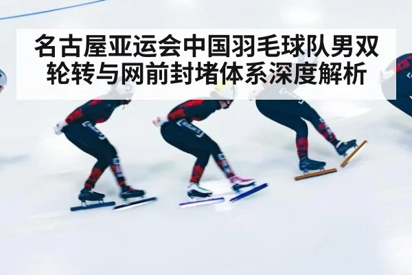 名古屋亚运会中国羽毛球队男双轮转与网前封堵体系深度解析