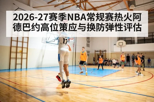 2026-27赛季NBA常规赛热火阿德巴约高位策应与换防弹性评估