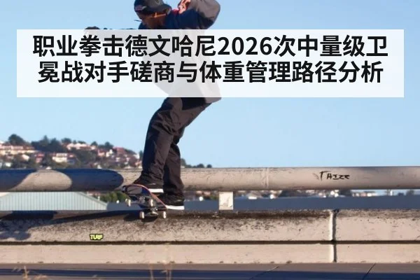 职业拳击德文哈尼2026次中量级卫冕战对手磋商与体重管理路径分析